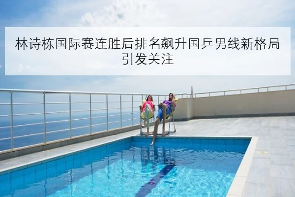 林诗栋国际赛连胜后排名飙升国乒男线新格局引发关注