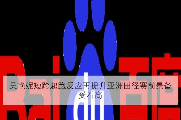 吴艳妮短跨起跑反应再提升亚洲田径赛前景备受看高